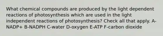 What chemical compounds are produced by the light dependent reactions of photosynthesis which are used in the light independent reactions of photosynthesis? Check all that apply. A-NADP+ B-NADPH C-water D-oxygen E-ATP F-carbon dioxide