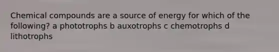 Chemical compounds are a source of energy for which of the following? a phototrophs b auxotrophs c chemotrophs d lithotrophs