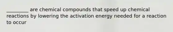 _________ are chemical compounds that speed up chemical reactions by lowering the activation energy needed for a reaction to occur