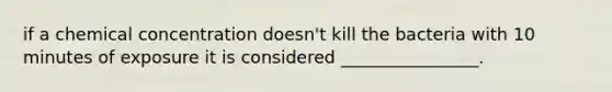 if a chemical concentration doesn't kill the bacteria with 10 minutes of exposure it is considered ________________.