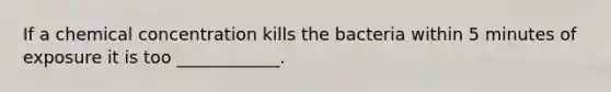 If a chemical concentration kills the bacteria within 5 minutes of exposure it is too ____________.