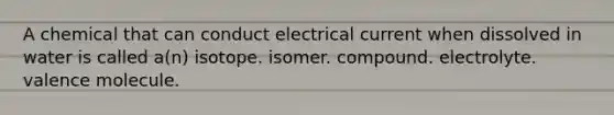 A chemical that can conduct electrical current when dissolved in water is called a(n) isotope. isomer. compound. electrolyte. valence molecule.