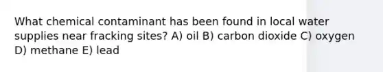 What chemical contaminant has been found in local water supplies near fracking sites? A) oil B) carbon dioxide C) oxygen D) methane E) lead