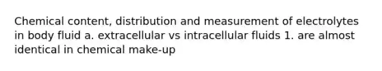 Chemical content, distribution and measurement of electrolytes in body fluid a. extracellular vs intracellular fluids 1. are almost identical in chemical make-up