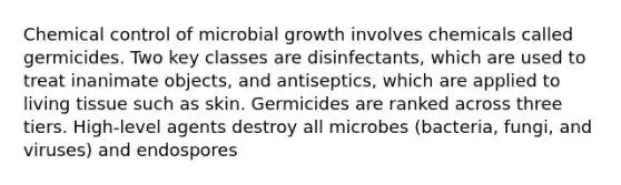 Chemical control of microbial growth involves chemicals called germicides. Two key classes are disinfectants, which are used to treat inanimate objects, and antiseptics, which are applied to living tissue such as skin. Germicides are ranked across three tiers. High-level agents destroy all microbes (bacteria, fungi, and viruses) and endospores