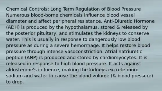 Chemical Controls: Long Term Regulation of Blood Pressure Numerous blood-borne chemicals influence blood vessel diameter and affect peripheral resistance. Anti-Diuretic Hormone (ADH) is produced by the hypothalamus, stored & released by the posterior pituitary, and stimulates the kidneys to conserve water. This is usually in response to dangerously low blood pressure as during a severe hemorrhage. It helps restore blood pressure through intense vasoconstriction. Atrial natriuretic peptide (ANP) is produced and stored by cardiomyocytes. It is released in response to high blood pressure. It acts against aldosterone's influence, making the kidneys excrete more sodium and water to cause the blood volume (& blood pressure) to drop.