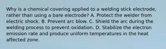 Why is a chemical covering applied to a welding stick electrode, rather than using a bare electrode? A. Protect the welder from electric shock. B. Prevent arc blow. C. Shield the arc during the welding process to prevent oxidation. D. Stabilize the electron emission rate and produce uniform temperatures in the heat affected zone.