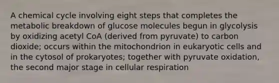 A chemical cycle involving eight steps that completes the metabolic breakdown of glucose molecules begun in glycolysis by oxidizing acetyl CoA (derived from pyruvate) to carbon dioxide; occurs within the mitochondrion in <a href='https://www.questionai.com/knowledge/kb526cpm6R-eukaryotic-cells' class='anchor-knowledge'>eukaryotic cells</a> and in the cytosol of prokaryotes; together with pyruvate oxidation, the second major stage in cellular respiration