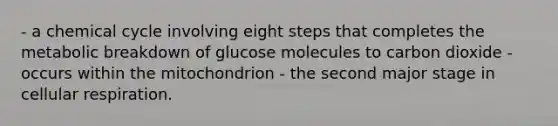 - a chemical cycle involving eight steps that completes the metabolic breakdown of glucose molecules to carbon dioxide - occurs within the mitochondrion - the second major stage in cellular respiration.