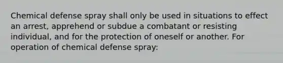 Chemical defense spray shall only be used in situations to effect an arrest, apprehend or subdue a combatant or resisting individual, and for the protection of oneself or another. For operation of chemical defense spray: