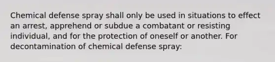 Chemical defense spray shall only be used in situations to effect an arrest, apprehend or subdue a combatant or resisting individual, and for the protection of oneself or another. For decontamination of chemical defense spray: