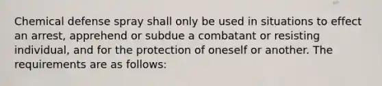 Chemical defense spray shall only be used in situations to effect an arrest, apprehend or subdue a combatant or resisting individual, and for the protection of oneself or another. The requirements are as follows: