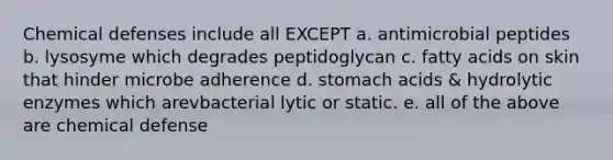 Chemical defenses include all EXCEPT a. antimicrobial peptides b. lysosyme which degrades peptidoglycan c. fatty acids on skin that hinder microbe adherence d. stomach acids & hydrolytic enzymes which arevbacterial lytic or static. e. all of the above are chemical defense