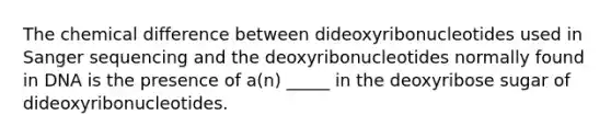 The chemical difference between dideoxyribonucleotides used in Sanger sequencing and the deoxyribonucleotides normally found in DNA is the presence of a(n) _____ in the deoxyribose sugar of dideoxyribonucleotides.