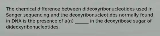 The chemical difference between dideoxyribonucleotides used in Sanger sequencing and the deoxyribonucleotides normally found in DNA is the presence of a(n) ______ in the deoxyribose sugar of dideoxyribonucleotides.