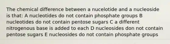 The chemical difference between a nucelotide and a nucleoside is that: A nucleotides do not contain phosphate groups B nucleotides do not contain pentose sugars C a different nitrogenous base is added to each D nucleosides don not contain pentose sugars E nucleosides do not contain phosphate groups