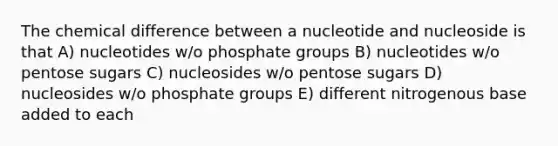 The chemical difference between a nucleotide and nucleoside is that A) nucleotides w/o phosphate groups B) nucleotides w/o pentose sugars C) nucleosides w/o pentose sugars D) nucleosides w/o phosphate groups E) different nitrogenous base added to each