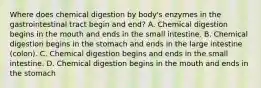 Where does chemical digestion by body's enzymes in the gastrointestinal tract begin and end? A. Chemical digestion begins in the mouth and ends in the small intestine. B. Chemical digestion begins in the stomach and ends in the large intestine (colon). C. Chemical digestion begins and ends in the small intestine. D. Chemical digestion begins in the mouth and ends in the stomach