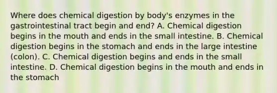 Where does chemical digestion by body's enzymes in the gastrointestinal tract begin and end? A. Chemical digestion begins in the mouth and ends in the small intestine. B. Chemical digestion begins in the stomach and ends in the large intestine (colon). C. Chemical digestion begins and ends in the small intestine. D. Chemical digestion begins in the mouth and ends in the stomach