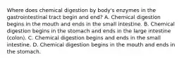 Where does chemical digestion by body's enzymes in the gastrointestinal tract begin and end? A. Chemical digestion begins in the mouth and ends in the small intestine. B. Chemical digestion begins in the stomach and ends in the large intestine (colon). C. Chemical digestion begins and ends in the small intestine. D. Chemical digestion begins in the mouth and ends in the stomach.