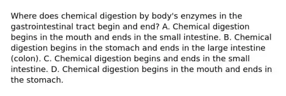 Where does chemical digestion by body's enzymes in the gastrointestinal tract begin and end? A. Chemical digestion begins in the mouth and ends in the small intestine. B. Chemical digestion begins in the stomach and ends in the large intestine (colon). C. Chemical digestion begins and ends in the small intestine. D. Chemical digestion begins in the mouth and ends in the stomach.