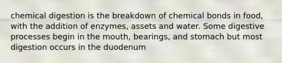 chemical digestion is the breakdown of chemical bonds in food, with the addition of enzymes, assets and water. Some digestive processes begin in the mouth, bearings, and stomach but most digestion occurs in the duodenum