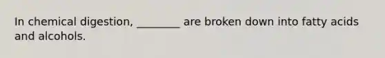 In chemical digestion, ________ are broken down into fatty acids and alcohols.