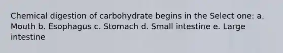 Chemical digestion of carbohydrate begins in the Select one: a. Mouth b. Esophagus c. Stomach d. Small intestine e. <a href='https://www.questionai.com/knowledge/kGQjby07OK-large-intestine' class='anchor-knowledge'>large intestine</a>