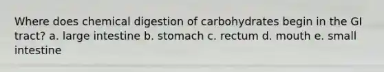 Where does chemical digestion of carbohydrates begin in the GI tract? a. large intestine b. stomach c. rectum d. mouth e. small intestine