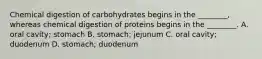 Chemical digestion of carbohydrates begins in the ________, whereas chemical digestion of proteins begins in the ________. A. oral cavity; stomach B. stomach; jejunum C. oral cavity; duodenum D. stomach; duodenum