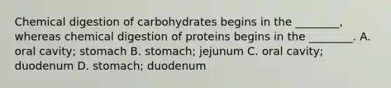 Chemical digestion of carbohydrates begins in the ________, whereas chemical digestion of proteins begins in the ________. A. oral cavity; stomach B. stomach; jejunum C. oral cavity; duodenum D. stomach; duodenum