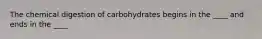 The chemical digestion of carbohydrates begins in the ____ and ends in the ____