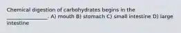 Chemical digestion of carbohydrates begins in the ________________. A) mouth B) stomach C) small intestine D) large intestine