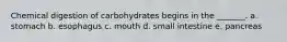 Chemical digestion of carbohydrates begins in the _______. a. stomach b. esophagus c. mouth d. small intestine e. pancreas