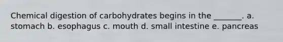 Chemical digestion of carbohydrates begins in the _______. a. stomach b. esophagus c. mouth d. small intestine e. pancreas