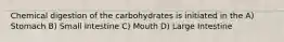 Chemical digestion of the carbohydrates is initiated in the A) Stomach B) Small Intestine C) Mouth D) Large Intestine