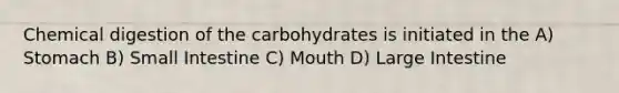 Chemical digestion of the carbohydrates is initiated in the A) Stomach B) Small Intestine C) Mouth D) Large Intestine