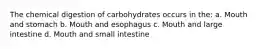 The chemical digestion of carbohydrates occurs in the: a. Mouth and stomach b. Mouth and esophagus c. Mouth and large intestine d. Mouth and small intestine