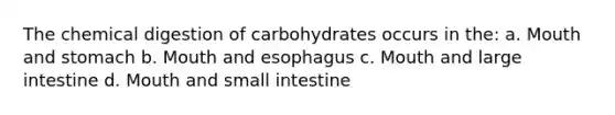 The chemical digestion of carbohydrates occurs in the: a. Mouth and stomach b. Mouth and esophagus c. Mouth and large intestine d. Mouth and small intestine