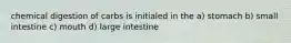 chemical digestion of carbs is initialed in the a) stomach b) small intestine c) mouth d) large intestine