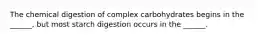 The chemical digestion of complex carbohydrates begins in the ______, but most starch digestion occurs in the ______.