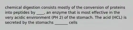 chemical digestion consists mostly of the conversion of proteins into peptides by ____, an enzyme that is most effective in the very acidic environment (PH 2) of the stomach. The acid (HCL) is secreted by the stomachs _______ cells