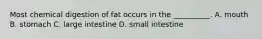 Most chemical digestion of fat occurs in the __________. A. mouth B. stomach C. large intestine D. small intestine