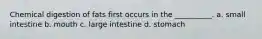 Chemical digestion of fats first occurs in the __________. a. small intestine b. mouth c. large intestine d. stomach
