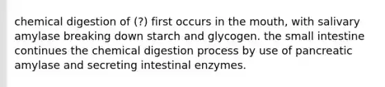 chemical digestion of (?) first occurs in the mouth, with salivary amylase breaking down starch and glycogen. the small intestine continues the chemical digestion process by use of pancreatic amylase and secreting intestinal enzymes.