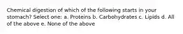 Chemical digestion of which of the following starts in your stomach? Select one: a. Proteins b. Carbohydrates c. Lipids d. All of the above e. None of the above