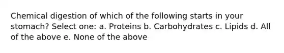 Chemical digestion of which of the following starts in your stomach? Select one: a. Proteins b. Carbohydrates c. Lipids d. All of the above e. None of the above