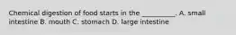Chemical digestion of food starts in the __________. A. small intestine B. mouth C. stomach D. large intestine
