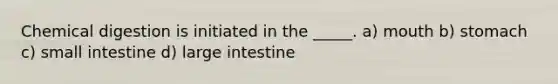 Chemical digestion is initiated in the _____. a) mouth b) stomach c) small intestine d) large intestine