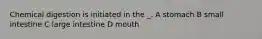 Chemical digestion is initiated in the _. A stomach B small intestine C large intestine D mouth